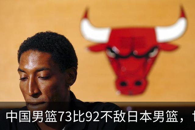 中国男篮73比92不敌日本男篮，世预赛出线存变数