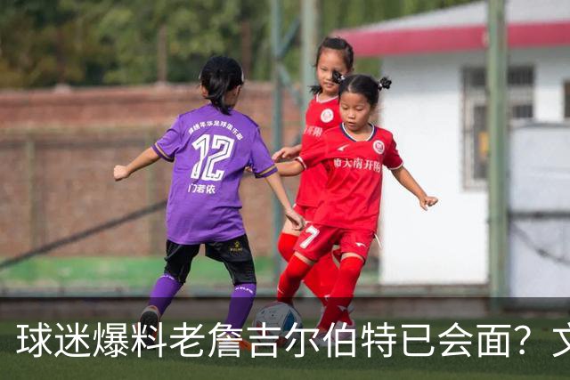 球迷爆料老詹吉尔伯特已会面？文胖：不清楚 但14年他们就会面过